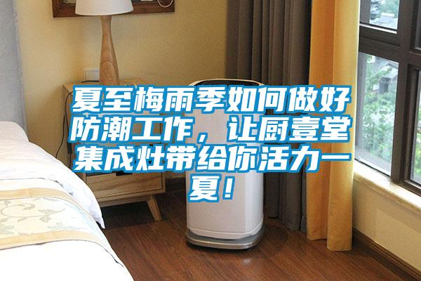 夏至梅雨季如何做好防潮工作，讓廚壹堂集成灶帶給你活力一夏！